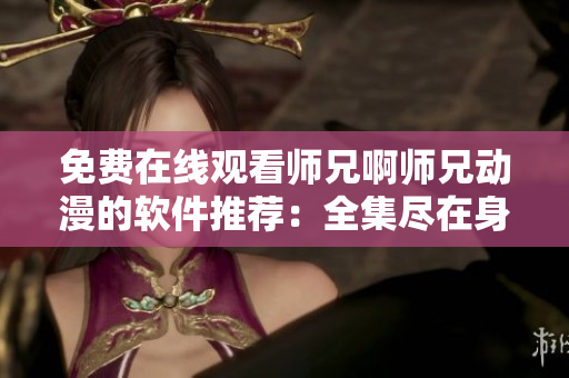 免費在線觀看師兄啊師兄動漫的軟件推薦：全集盡在身邊！