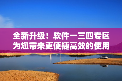 全新升級(jí)！軟件一三四專區(qū)為您帶來更便捷高效的使用體驗(yàn)