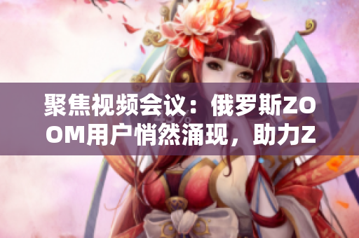 聚焦視頻會議：俄羅斯ZOOM用戶悄然涌現(xiàn)，助力ZOOM崛起