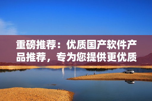 重磅推薦：優(yōu)質(zhì)國(guó)產(chǎn)軟件產(chǎn)品推薦，專(zhuān)為您提供更優(yōu)質(zhì)的軟件選擇體驗(yàn)！