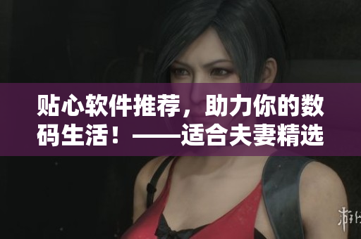 貼心軟件推薦，助力你的數(shù)碼生活！——適合夫妻精選的軟件推薦