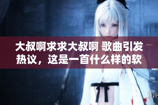大叔啊求求大叔啊 歌曲引發(fā)熱議，這是一首什么樣的軟件之歌？