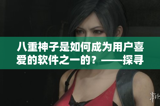 八重神子是如何成為用戶喜愛的軟件之一的？——探尋其人氣背后的原因