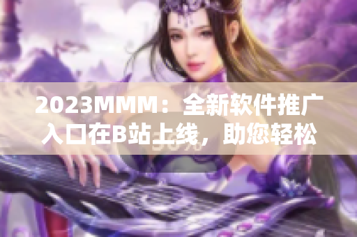 2023MMM：全新軟件推廣入口在B站上線，助您輕松達(dá)到目標(biāo)用戶群！