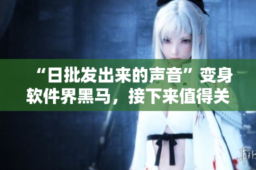“日批發(fā)出來的聲音”變身軟件界黑馬，接下來值得關(guān)注的是……