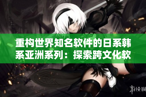 重構(gòu)世界知名軟件的日系韓系亞洲系列：探索跨文化軟件設(shè)計(jì)的挑戰(zhàn)與機(jī)遇