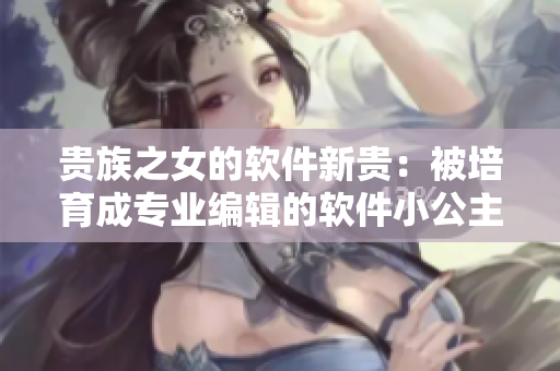 貴族之女的軟件新貴：被培育成專業(yè)編輯的軟件小公主