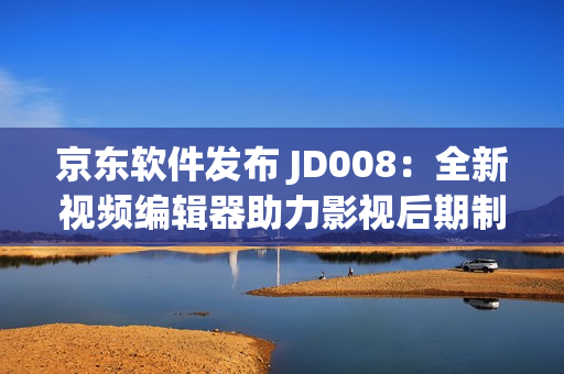 京東軟件發(fā)布 JD008：全新視頻編輯器助力影視后期制作