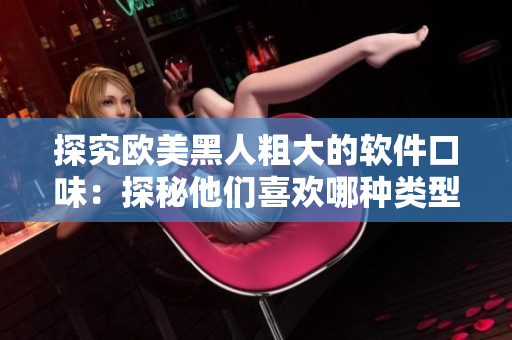 探究歐美黑人粗大的軟件口味：探秘他們喜歡哪種類型的軟件