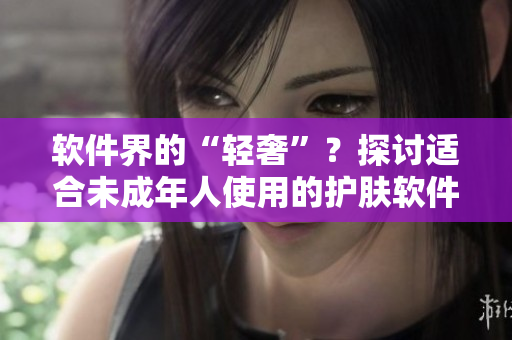 軟件界的“輕奢”？探討適合未成年人使用的護(hù)膚軟件品牌