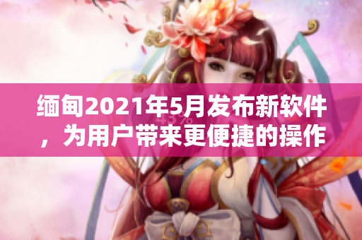 緬甸2021年5月發(fā)布新軟件，為用戶帶來更便捷的操作體驗(yàn)