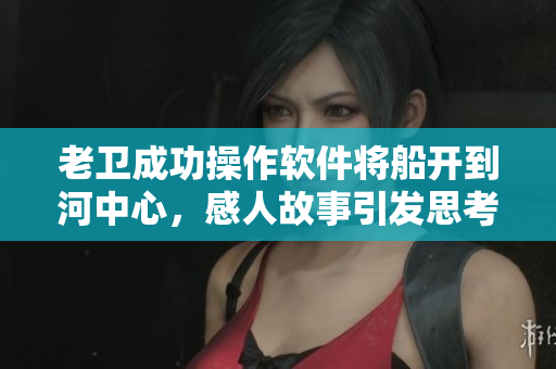 老衛(wèi)成功操作軟件將船開(kāi)到河中心，感人故事引發(fā)思考