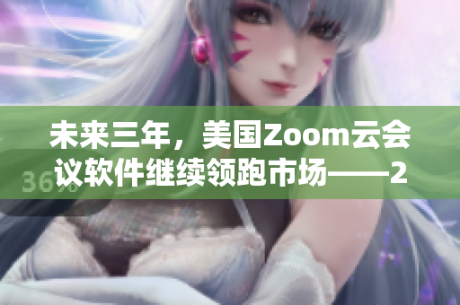 未來三年，美國(guó)Zoom云會(huì)議軟件繼續(xù)領(lǐng)跑市場(chǎng)——2023前瞻