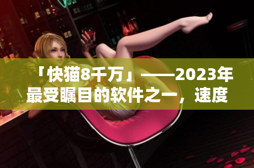 「快貓8千萬」——2023年最受矚目的軟件之一，速度快得飛起