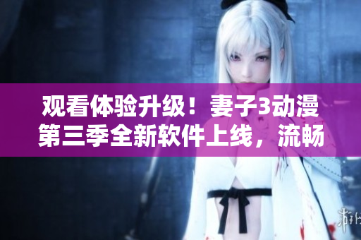 觀看體驗升級！妻子3動漫第三季全新軟件上線，流暢播放不卡頓