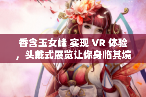 香含玉女峰 實(shí)現(xiàn) VR 體驗(yàn)，頭戴式展覽讓你身臨其境