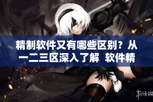 精制軟件又有哪些區(qū)別？從一二三區(qū)深入了解  軟件精品