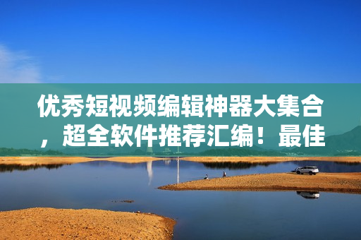 優(yōu)秀短視頻編輯神器大集合，超全軟件推薦匯編！最佳手機(jī)版免費(fèi)下載！
