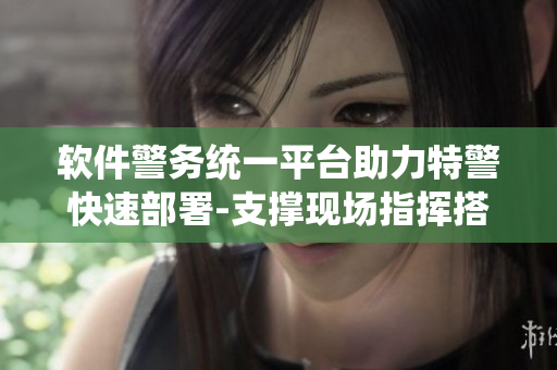 軟件警務(wù)統(tǒng)一平臺(tái)助力特警快速部署-支撐現(xiàn)場(chǎng)指揮搭建移動(dòng)辦公應(yīng)用