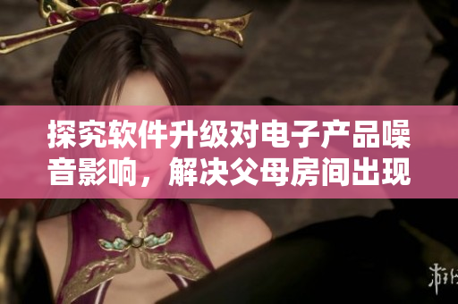探究軟件升級(jí)對(duì)電子產(chǎn)品噪音影響，解決父母房間出現(xiàn)哼哼聲的問(wèn)題