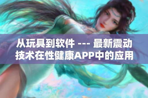 從玩具到軟件 --- 最新震動(dòng)技術(shù)在性健康A(chǔ)PP中的應(yīng)用探討