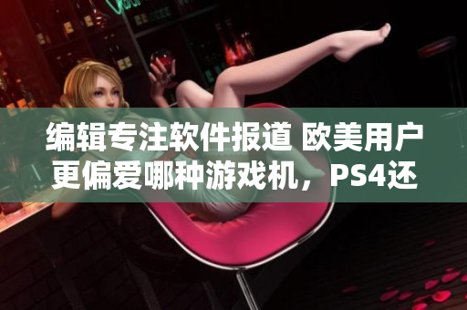 編輯專注軟件報(bào)道 歐美用戶更偏愛(ài)哪種游戲機(jī)，PS4還是Xbox