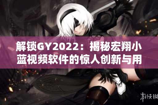 解鎖GY2022：揭秘宏翔小藍視頻軟件的驚人創(chuàng)新與用戶口碑