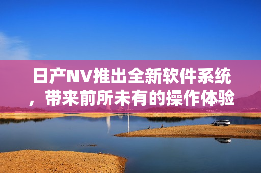 日產(chǎn)NV推出全新軟件系統(tǒng)，帶來(lái)前所未有的操作體驗(yàn)！
