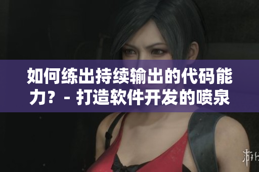 如何練出持續(xù)輸出的代碼能力？- 打造軟件開(kāi)發(fā)的噴泉體質(zhì)