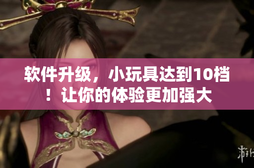 軟件升級，小玩具達到10檔！讓你的體驗更加強大