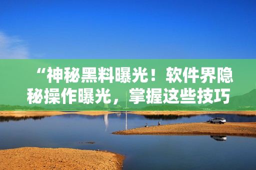 “神秘黑料曝光！軟件界隱秘操作曝光，掌握這些技巧成為編輯必須！”