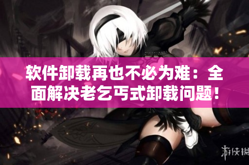 軟件卸載再也不必為難：全面解決老乞丐式卸載問題！