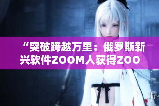 “突破跨越萬里：俄羅斯新興軟件ZOOM人獲得ZOOM成功集成”