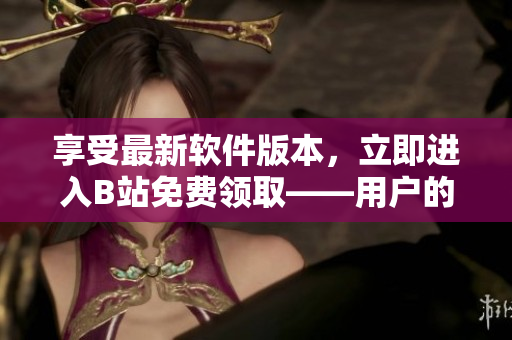 享受最新軟件版本，立即進(jìn)入B站免費(fèi)領(lǐng)取——用戶的福利好處！