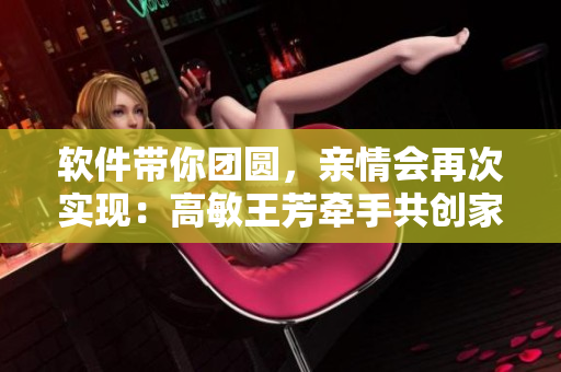 軟件帶你團圓，親情會再次實現(xiàn)：高敏王芳牽手共創(chuàng)家庭親情軟件