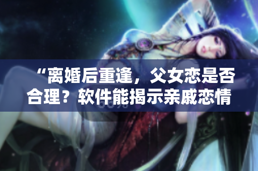 “離婚后重逢，父女戀是否合理？軟件能揭示親戚戀情嗎？”