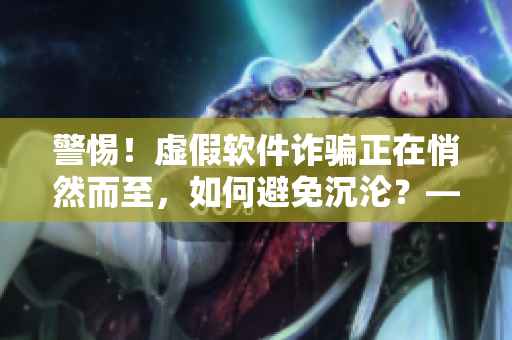警惕！虛假軟件詐騙正在悄然而至，如何避免沉淪？——一位軟件專家的提醒