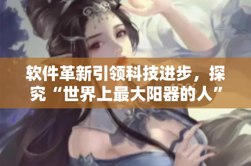 軟件革新引領(lǐng)科技進(jìn)步，探究“世界上最大陽器的人”的故事