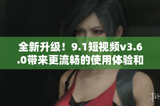 全新升級(jí)！9.1短視頻v3.6.0帶來更流暢的使用體驗(yàn)和更豐富的功能