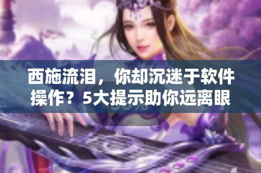 西施流淚，你卻沉迷于軟件操作？5大提示助你遠離眼疲勞癥狀！