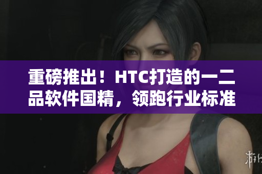 重磅推出！HTC打造的一二品軟件國精，領(lǐng)跑行業(yè)標(biāo)準(zhǔn)