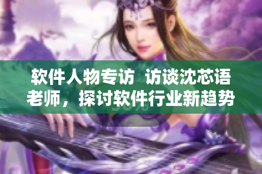 軟件人物專訪  訪談沈芯語老師，探討軟件行業(yè)新趨勢