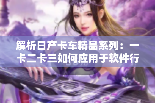 解析日產(chǎn)卡車精品系列：一卡二卡三如何應(yīng)用于軟件行業(yè)
