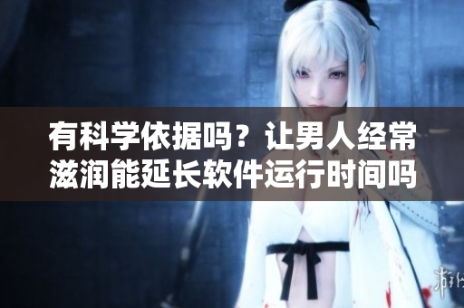 有科學(xué)依據(jù)嗎？讓男人經(jīng)常滋潤能延長軟件運(yùn)行時間嗎？