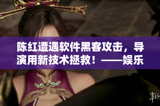 陳紅遭遇軟件黑客攻擊，導(dǎo)演用新技術(shù)拯救！——娛樂圈內(nèi)幕