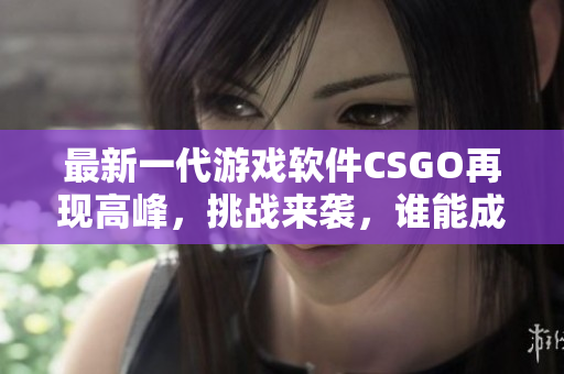 最新一代游戲軟件CSGO再現(xiàn)高峰，挑戰(zhàn)來(lái)襲，誰(shuí)能成為無(wú)敵王者？