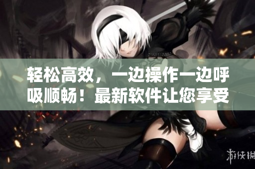 輕松高效，一邊操作一邊呼吸順暢！最新軟件讓您享受更暢快的使用體驗(yàn)！
