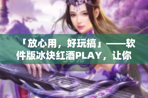 「放心用，好玩搞」——軟件版冰塊紅酒PLAY，讓你玩轉(zhuǎn)電腦！
