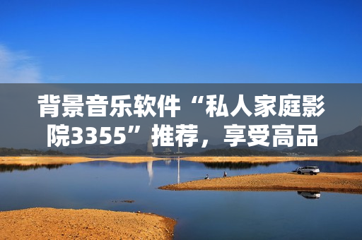 背景音樂軟件“私人家庭影院3355”推薦，享受高品質(zhì)音樂體驗