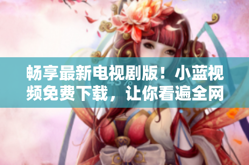 暢享最新電視劇版！小藍視頻免費下載，讓你看遍全網熱門影視資源